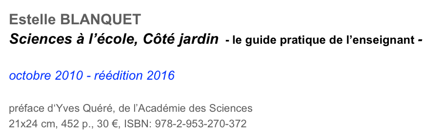 Estelle BLANQUET
Sciences à l’école, Côté jardin  - le guide pratique de l’enseignant -

octobre 2010 - réédition 2016

préface d‘Yves Quéré, de l’Académie des Sciences
21x24 cm, 452 p., 30 €, ISBN: 978-2-953-270-372