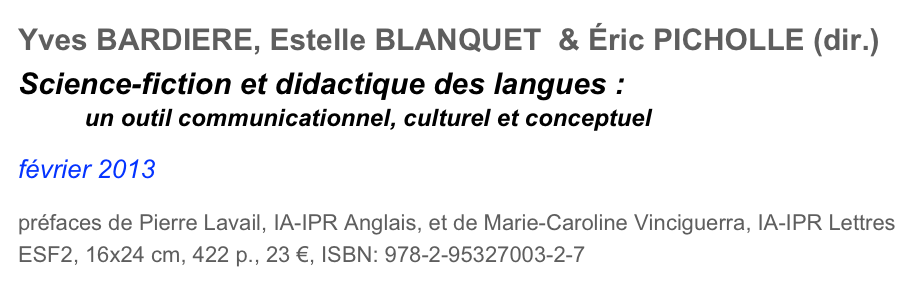 Yves BARDIERE, Estelle BLANQUET  & Éric PICHOLLE (dir.)
Science-fiction et didactique des langues :         un outil communicationnel, culturel et conceptuel

février 2013

préfaces de Pierre Lavail, IA-IPR Anglais, et de Marie-Caroline Vinciguerra, IA-IPR Lettres
ESF2, 16x24 cm, 422 p., 23 €, ISBN: 978-2-95327003-2-7