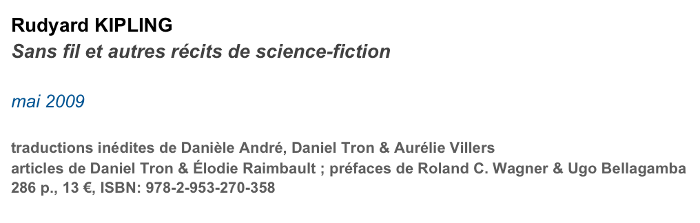 Rudyard KIPLING
Sans fil et autres récits de science-fiction

mai 2009

traductions inédites de Danièle André, Daniel Tron & Aurélie Villers
articles de Daniel Tron & Élodie Raimbault ; préfaces de Roland C. Wagner & Ugo Bellagamba
286 p., 13 €, ISBN: 978-2-953-270-358